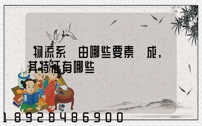 物流系統由哪些要素構成,其特征有哪些