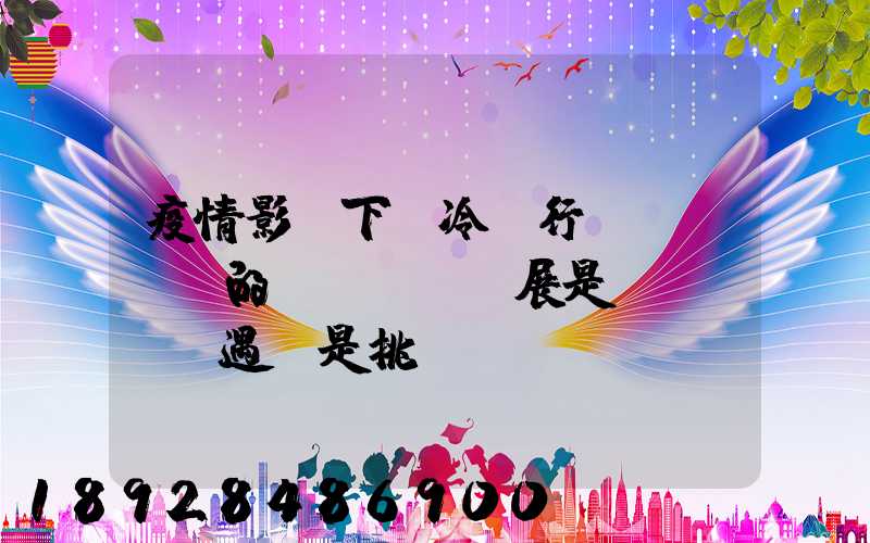 疫情影響下,冷鏈行業(yè)的發(fā)展是機(jī)遇還是挑戰(zhàn)