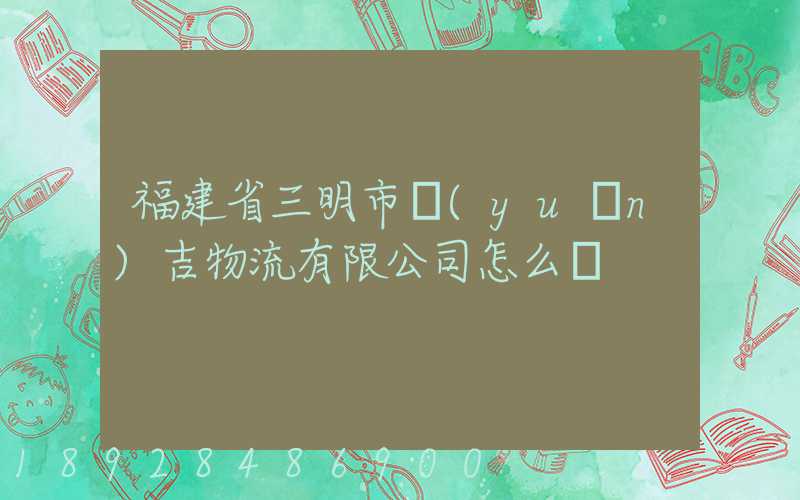 福建省三明市遠(yuǎn)吉物流有限公司怎么樣