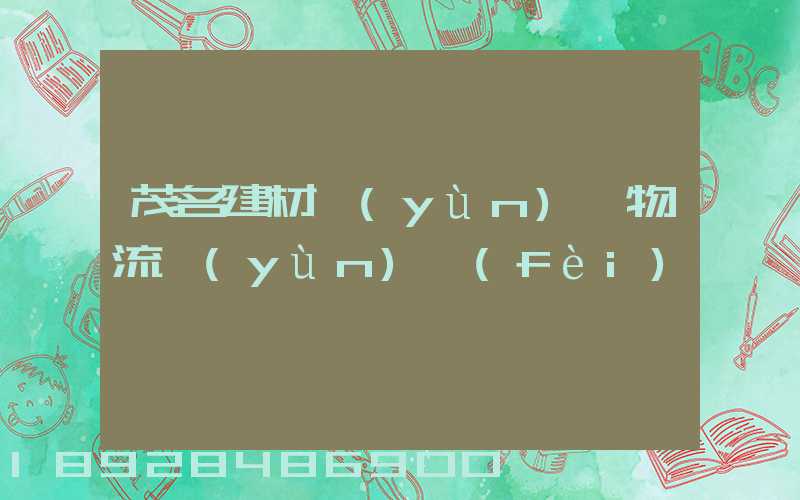 茂名建材運(yùn)輸物流運(yùn)費(fèi)