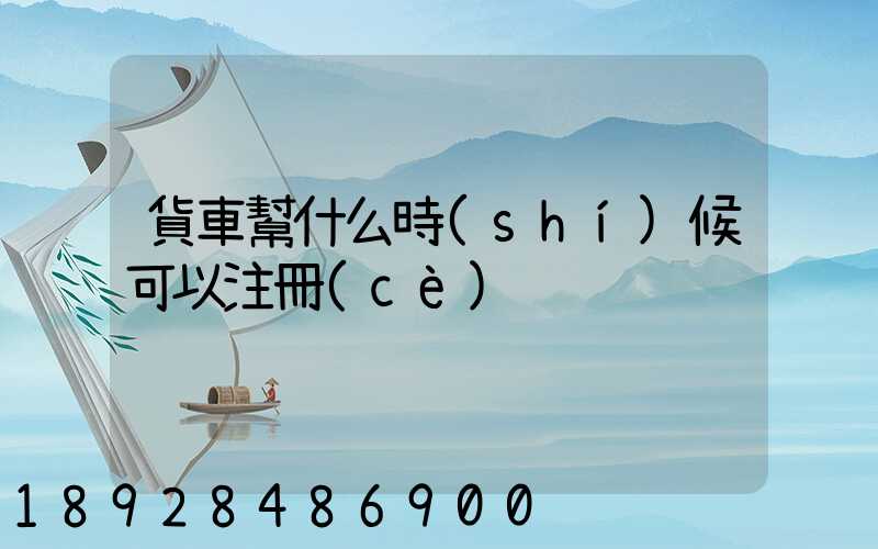 貨車幫什么時(shí)候可以注冊(cè)