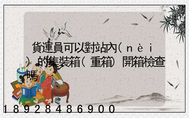 貨運員可以對站內(nèi)的集裝箱(重箱)開箱檢查嗎