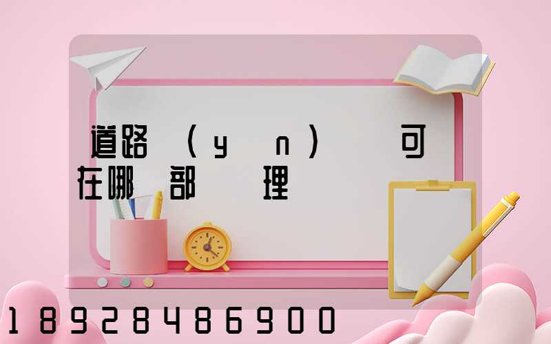 道路運(yùn)輸許可證在哪個部門辦理