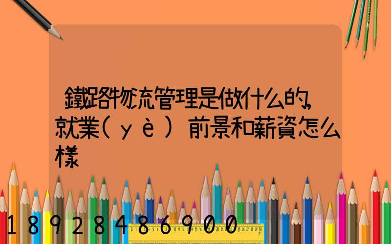 鐵路物流管理是做什么的,就業(yè)前景和薪資怎么樣