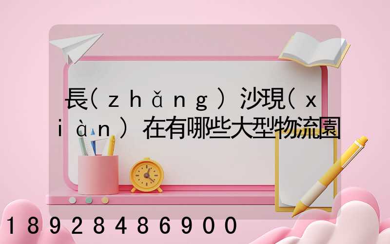 長(zhǎng)沙現(xiàn)在有哪些大型物流園