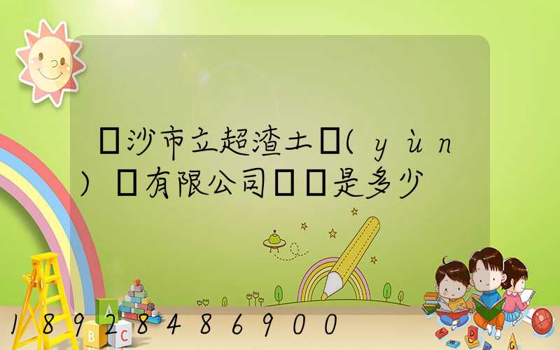 長沙市立超渣土運(yùn)輸有限公司電話是多少