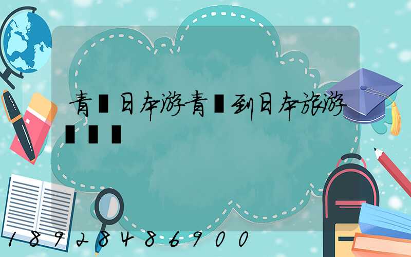 青島日本游青島到日本旅游團報價